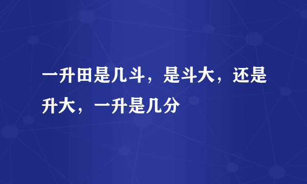 一升田是几斗，是斗大，还是升大，一升是几分