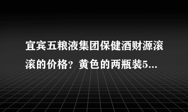 宜宾五粮液集团保健酒财源滚滚的价格？黄色的两瓶装500ml？