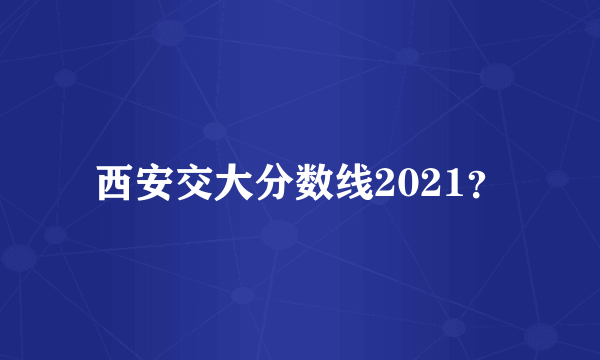 西安交大分数线2021？