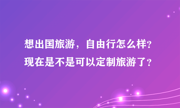 想出国旅游，自由行怎么样？现在是不是可以定制旅游了？