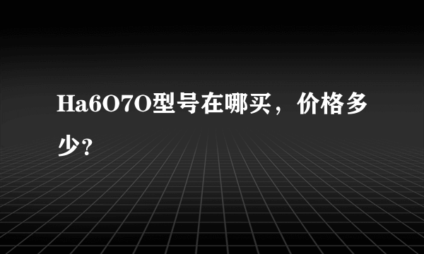 Ha6O7O型号在哪买，价格多少？