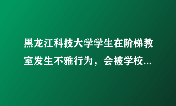 黑龙江科技大学学生在阶梯教室发生不雅行为，会被学校开除吗？