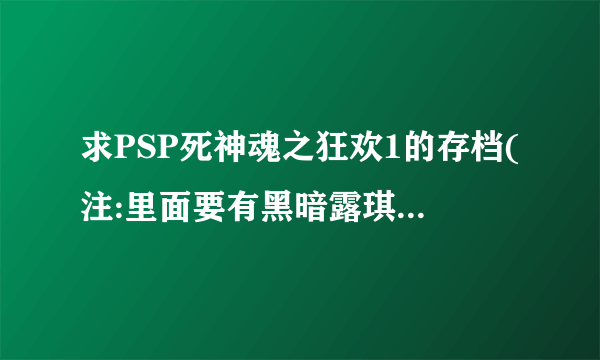 求PSP死神魂之狂欢1的存档(注:里面要有黑暗露琪亚和浦原喜助)