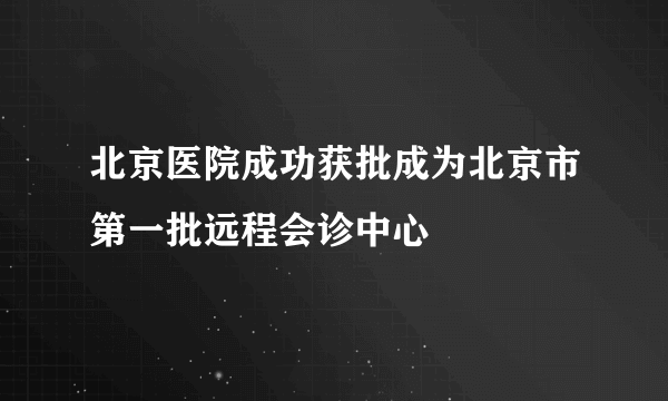 北京医院成功获批成为北京市第一批远程会诊中心