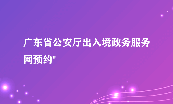 广东省公安厅出入境政务服务网预约