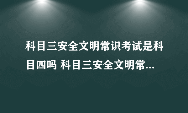 科目三安全文明常识考试是科目四吗 科目三安全文明常识考试是不是就是科目四