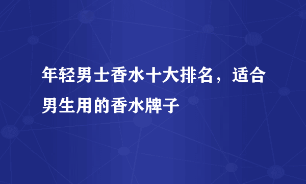 年轻男士香水十大排名，适合男生用的香水牌子