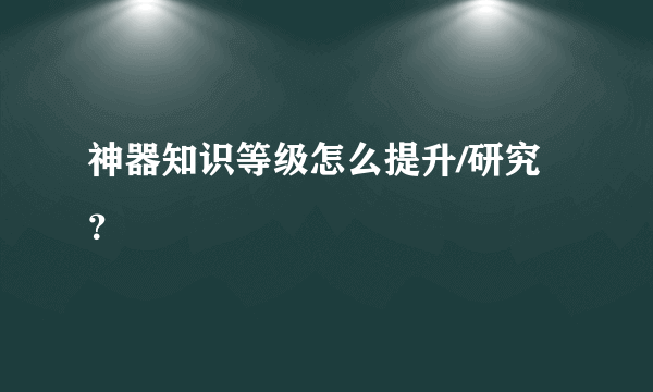 神器知识等级怎么提升/研究？