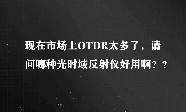 现在市场上OTDR太多了，请问哪种光时域反射仪好用啊？？