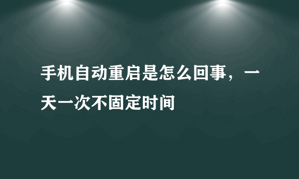 手机自动重启是怎么回事，一天一次不固定时间