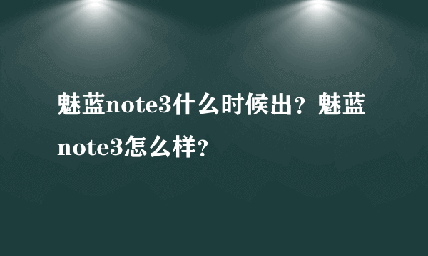 魅蓝note3什么时候出？魅蓝note3怎么样？