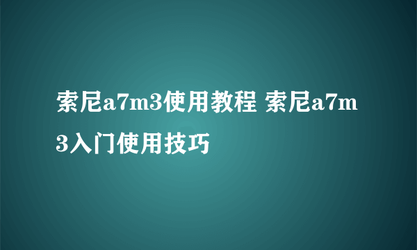 索尼a7m3使用教程 索尼a7m3入门使用技巧