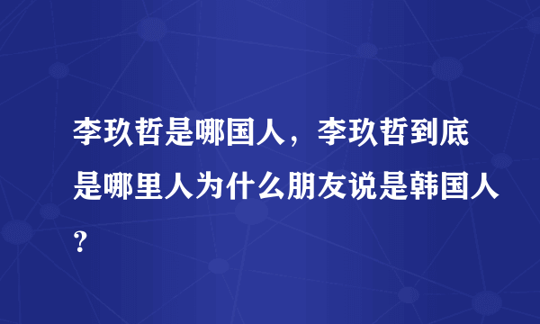 李玖哲是哪国人，李玖哲到底是哪里人为什么朋友说是韩国人？