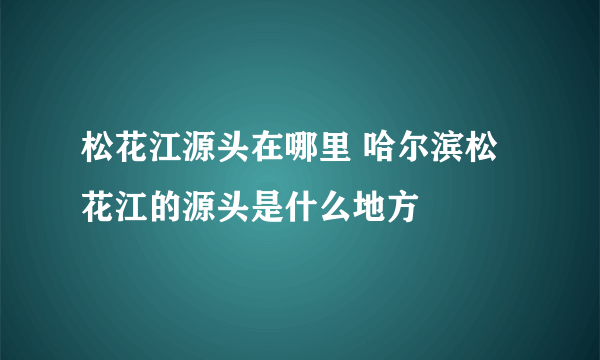 松花江源头在哪里 哈尔滨松花江的源头是什么地方