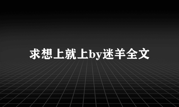 求想上就上by迷羊全文