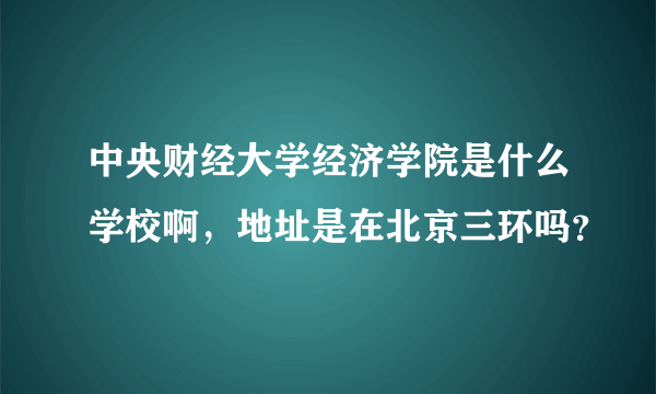 中央财经大学经济学院是什么学校啊，地址是在北京三环吗？