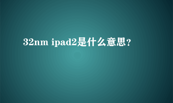 32nm ipad2是什么意思？