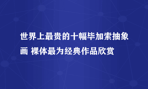 世界上最贵的十幅毕加索抽象画 裸体最为经典作品欣赏