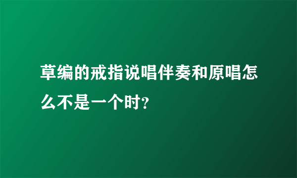 草编的戒指说唱伴奏和原唱怎么不是一个时？