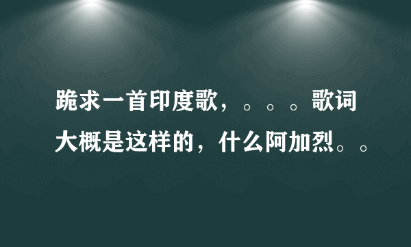 跪求一首印度歌，。。。歌词大概是这样的，什么阿加烈。。