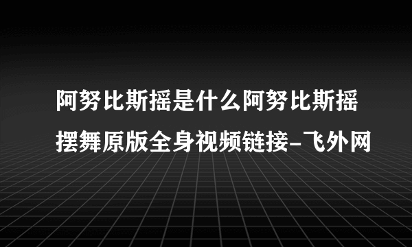 阿努比斯摇是什么阿努比斯摇摆舞原版全身视频链接-飞外网