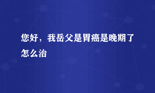 您好，我岳父是胃癌是晚期了怎么治