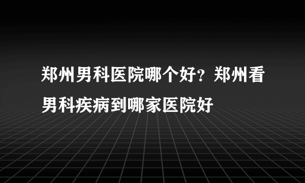 郑州男科医院哪个好？郑州看男科疾病到哪家医院好