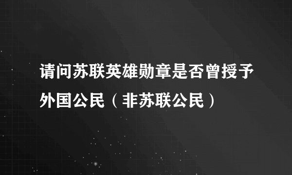 请问苏联英雄勋章是否曾授予外国公民（非苏联公民）