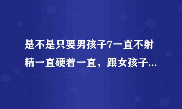 是不是只要男孩子7一直不射精一直硬着一直，跟女孩子性...