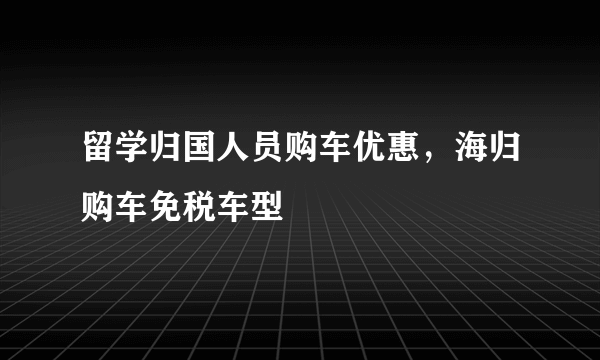 留学归国人员购车优惠，海归购车免税车型