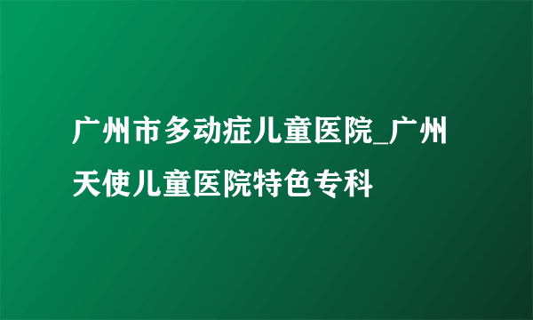 广州市多动症儿童医院_广州天使儿童医院特色专科