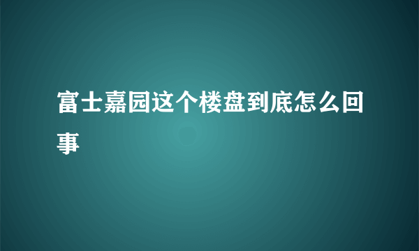 富士嘉园这个楼盘到底怎么回事