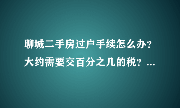 聊城二手房过户手续怎么办？大约需要交百分之几的税？ 谁能帮我精细的介绍一下！！！