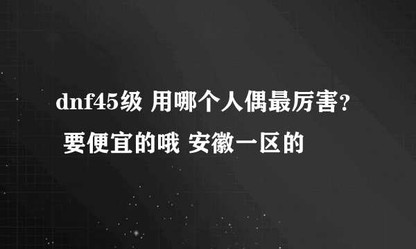 dnf45级 用哪个人偶最厉害？ 要便宜的哦 安徽一区的