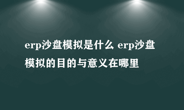 erp沙盘模拟是什么 erp沙盘模拟的目的与意义在哪里