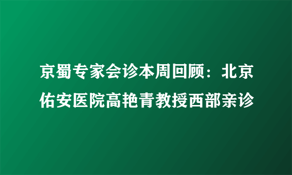 京蜀专家会诊本周回顾：北京佑安医院高艳青教授西部亲诊