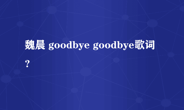 魏晨 goodbye goodbye歌词？