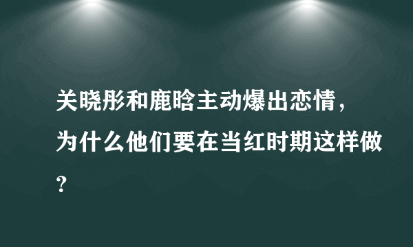 关晓彤和鹿晗主动爆出恋情，为什么他们要在当红时期这样做？