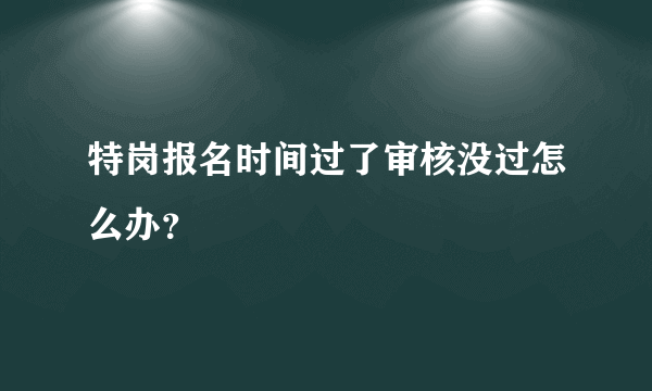 特岗报名时间过了审核没过怎么办？