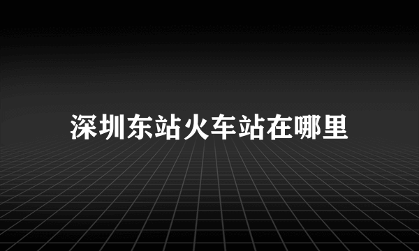 深圳东站火车站在哪里