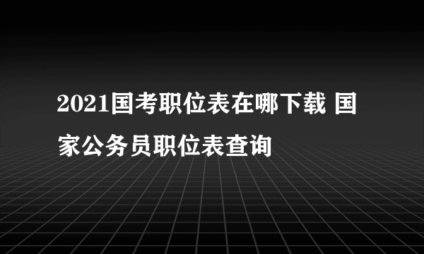 2021国考职位表在哪下载 国家公务员职位表查询