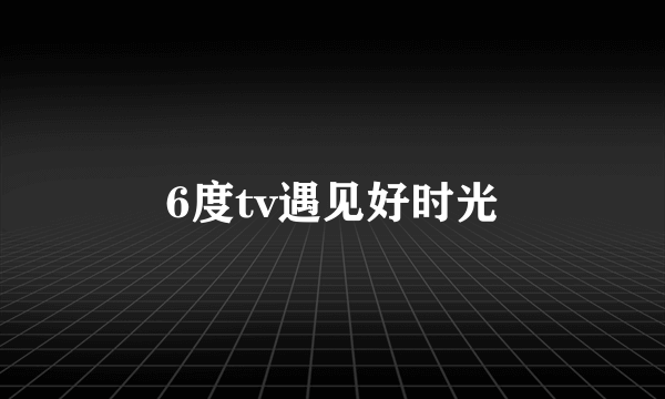 6度tv遇见好时光