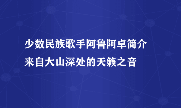 少数民族歌手阿鲁阿卓简介 来自大山深处的天籁之音