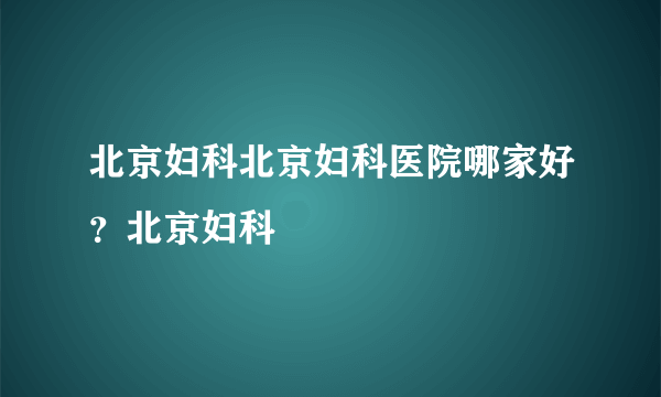 北京妇科北京妇科医院哪家好？北京妇科