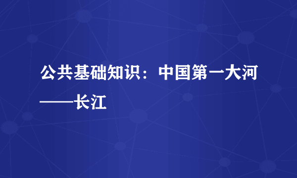 公共基础知识：中国第一大河——长江