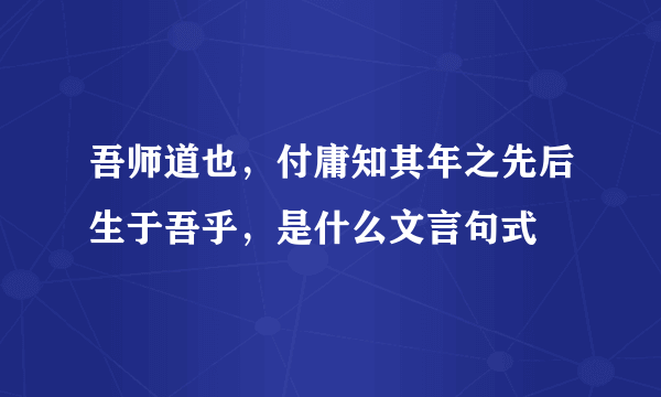 吾师道也，付庸知其年之先后生于吾乎，是什么文言句式