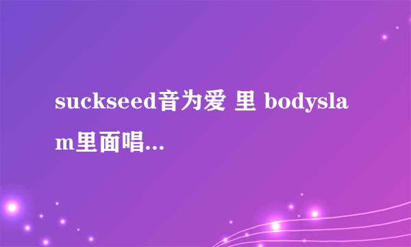 suckseed音为爱 里 bodyslam里面唱的叫什么歌~