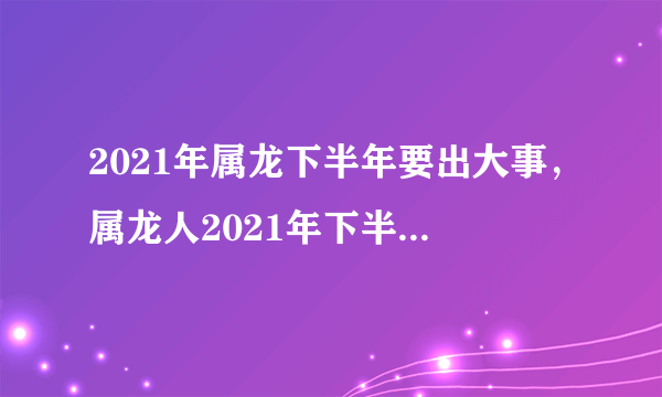 2021年属龙下半年要出大事，属龙人2021年下半年运势及运程？