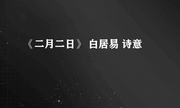 《二月二日》 白居易 诗意