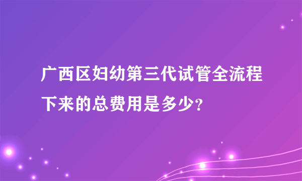 广西区妇幼第三代试管全流程下来的总费用是多少？